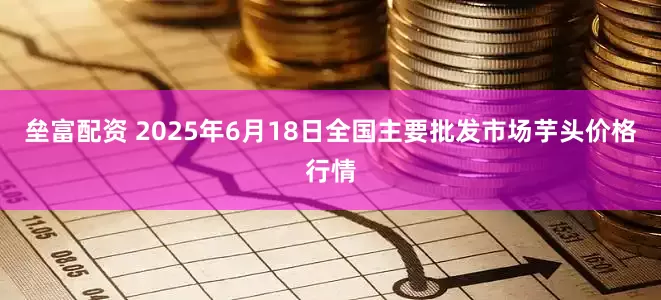 垒富配资 2025年6月18日全国主要批发市场芋头价格行情