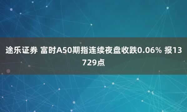 途乐证券 富时A50期指连续夜盘收跌0.06% 报13729点