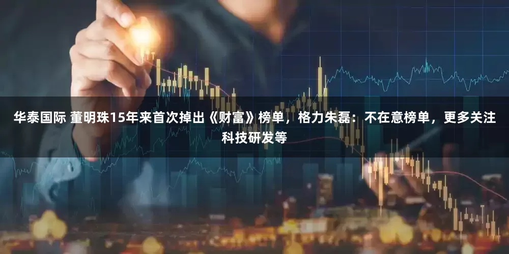 华泰国际 董明珠15年来首次掉出《财富》榜单，格力朱磊：不在意榜单，更多关注科技研发等