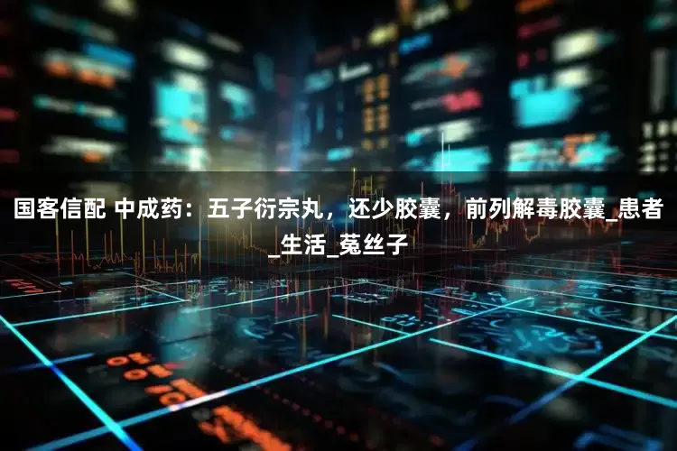 国客信配 中成药：五子衍宗丸，还少胶囊，前列解毒胶囊_患者_生活_菟丝子