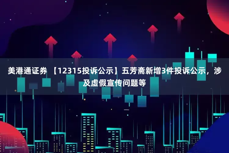 美港通证券 【12315投诉公示】五芳斋新增3件投诉公示，涉及虚假宣传问题等