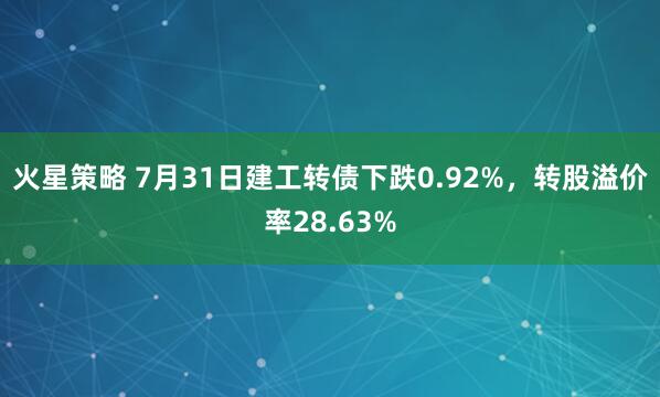 火星策略 7月31日建工转债下跌0.92%，转股溢价率28.63%