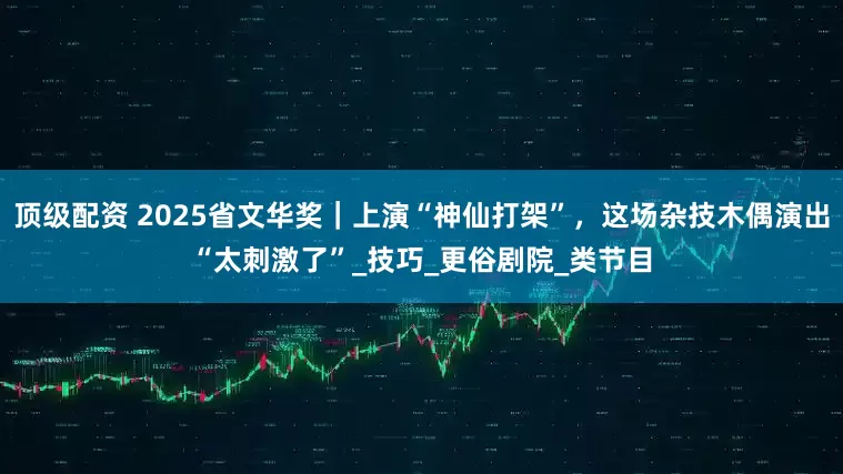 顶级配资 2025省文华奖｜上演“神仙打架”，这场杂技木偶演出“太刺激了”_技巧_更俗剧院_类节目