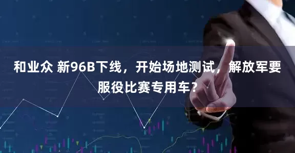和业众 新96B下线，开始场地测试，解放军要服役比赛专用车？