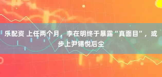 乐配资 上任两个月，李在明终于暴露“真面目”，或步上尹锡悦后尘
