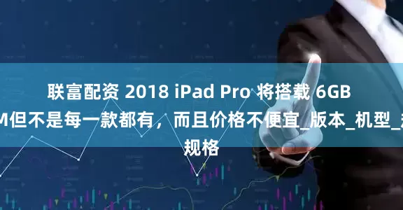 联富配资 2018 iPad Pro 将搭载 6GB RAM　但不是每一款都有，而且价格不便宜_版本_机型_规格