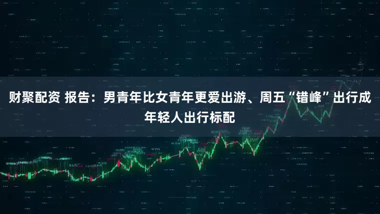 财聚配资 报告：男青年比女青年更爱出游、周五“错峰”出行成年轻人出行标配