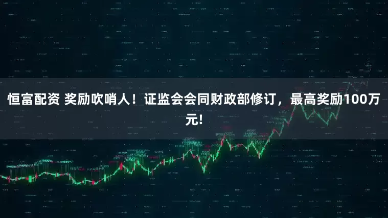 恒富配资 奖励吹哨人！证监会会同财政部修订，最高奖励100万元!