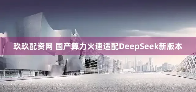 玖玖配资网 国产算力火速适配DeepSeek新版本