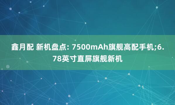 鑫月配 新机盘点: 7500mAh旗舰高配手机;6.78英寸直屏旗舰新机