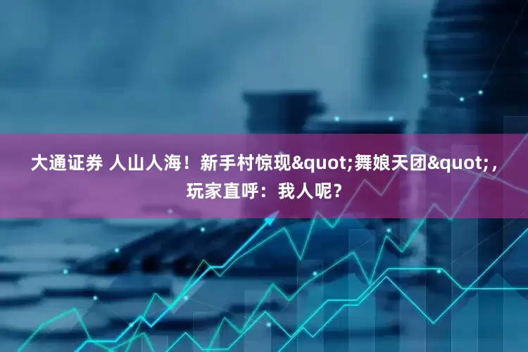 大通证券 人山人海！新手村惊现"舞娘天团"，玩家直呼：我人呢？