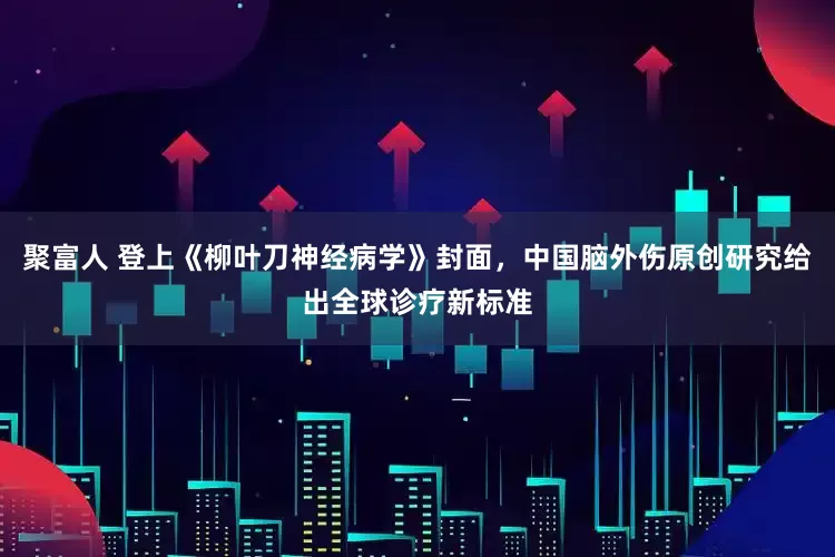 聚富人 登上《柳叶刀神经病学》封面，中国脑外伤原创研究给出全球诊疗新标准